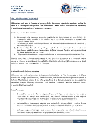 ESCUELA DE
GOBIERNO
Y POLÍTICAS PÚBLICAS
OBSERVATORIO DE ACTUALIDAD



Sub Unidad: Reforma Magisterial

El Ejecutivo envió ayer al Congreso el proyecto de ley de reforma magisterial, que busca unificar las
leyes de la carrera pública magisterial y del profesorado. El texto plantea nuevas causales de despido
y requisitos para los profesores postulantes a un cargo.

Puntos importantes de la iniciativa

    1. Se plantean ocho niveles de desarrollo magisterial. Los docentes que son parte de la ley del
       profesorado serán ubicado en los niveles uno y dos de la norma con la nueva escala
       remunerativa del sector.
    2. Los porcentajes de los aumentos por niveles con respecto al primero van desde el 10% (nivel 2)
       hasta el 160% (nivel 8).
    3. En los comités de evaluación participarán el director de una institución educativa, un
       coordinador académico y un representante de los profesores. También un representante de
       los padres de familia con voz y voto.
    4. Obligatoriamente se evaluará el desempeño laboral de los profesores máximo cada tres años.

Sobre el tema, Perú 21 publicó la encuesta de DATUM que señala que el 45% de la población, está en
contra de reformar la actual Ley de Carrera Pública Magisterial, además un 42% opina que no se debió
ratificar a Patricia Salas como Ministra de Educación.



Declaración por la Reforma Educativa

El Premier Juan Jiménez, la ministra de Educación Patricia Salas y el Alto Comisionado de la Oficina
Nacional de Diálogo y Sostenibilidad, Vladimiro Huároc, firmaron la Declaración por la Educación, la
Reforma Magisterial, el interés de los niños y la defensa de la Democracia, junto con los presidentes
regionales Wilfredo Oscorima (Ayacucho), Elías Segovia (Apurímac), Mauricio Rodríguez (Puno)
y Maciste Díaz (Huancavelica).

Se reafirma que:

    -    El propósito por una reforma magisterial que reivindique a los maestros con mejores
         condiciones de trabajo, con capacitación, con mejores remuneraciones y con mayores
         responsabilidades para con los alumnos para así alcanzar una educación de calidad.

    -    La educación en estas cuatro regiones tiene bajos niveles de aprendizaje y requiere de una
         atención prioritaria y el mayor compromiso de las autoridades, los maestros y la ciudadanía.

    -    La huelga magisterial es ilegal y solo causa un daño irreparable a los niños. De igual manera,
         rechazan la violencia y la existencia de grupos radicales antidemocráticos.



A IV. Boletín semanal de noticias. Del 6 al 13 de Agosto del 2012.
Año                                                                                        Página 4
 