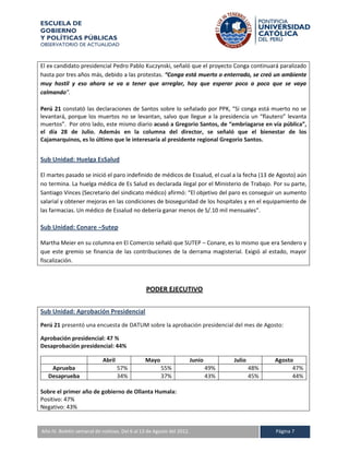 ESCUELA DE
GOBIERNO
Y POLÍTICAS PÚBLICAS
OBSERVATORIO DE ACTUALIDAD



El ex candidato presidencial Pedro Pablo Kuczynski, señaló que el proyecto Conga continuará paralizado
hasta por tres años más, debido a las protestas. “Conga está muerto o enterrado, se creó un ambiente
muy hostil y eso ahora se va a tener que arreglar, hay que esperar poco a poco que se vaya
calmando”.

Perú 21 constató las declaraciones de Santos sobre lo señalado por PPK, “Si conga está muerto no se
levantará, porque los muertos no se levantan, salvo que llegue a la presidencia un “flautero” levanta
muertos”. Por otro lado, este mismo diario acusó a Gregorio Santos, de “embriagarse en vía pública”,
el día 28 de Julio. Además en la columna del director, se señaló que el bienestar de los
Cajamarquinos, es lo último que le interesaría al presidente regional Gregorio Santos.


Sub Unidad: Huelga EsSalud

El martes pasado se inició el paro indefinido de médicos de Essalud, el cual a la fecha (13 de Agosto) aún
no termina. La huelga médica de Es Salud es declarada ilegal por el Ministerio de Trabajo. Por su parte,
Santiago Vinces (Secretario del sindicato médico) afirmó: “El objetivo del paro es conseguir un aumento
salarial y obtener mejoras en las condiciones de bioseguridad de los hospitales y en el equipamiento de
las farmacias. Un médico de Essalud no debería ganar menos de S/.10 mil mensuales”.

Sub Unidad: Conare –Sutep

Martha Meier en su columna en El Comercio señaló que SUTEP – Conare, es lo mismo que era Sendero y
que este gremio se financia de las contribuciones de la derrama magisterial. Exigió al estado, mayor
fiscalización.



                                              PODER EJECUTIVO

Sub Unidad: Aprobación Presidencial
Perú 21 presentó una encuesta de DATUM sobre la aprobación presidencial del mes de Agosto:

Aprobación presidencial: 47 %
Desaprobación presidencial: 44%

                           Abril              Mayo                   Junio         Julio         Agosto
    Aprueba                        57%               55%                     49%           48%         47%
   Desaprueba                      34%               37%                     43%           45%         44%

Sobre el primer año de gobierno de Ollanta Humala:
Positivo: 47%
Negativo: 43%


A IV. Boletín semanal de noticias. Del 6 al 13 de Agosto del 2012.
Año                                                                                              Página 7
 