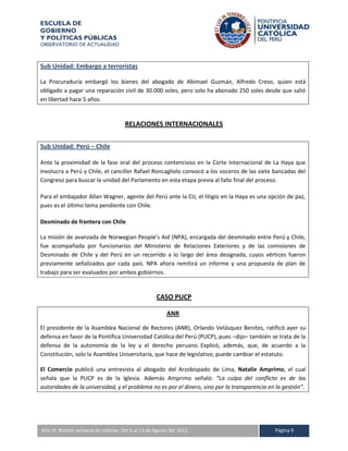 ESCUELA DE
GOBIERNO
Y POLÍTICAS PÚBLICAS
OBSERVATORIO DE ACTUALIDAD



Sub Unidad: Embargo a terroristas

La Procuraduría embargó los bienes del abogado de Abimael Guzmán, Alfredo Creso, quien está
obligado a pagar una reparación civil de 30.000 soles, pero solo ha abonado 250 soles desde que salió
en libertad hace 5 años.


                                     RELACIONES INTERNACIONALES


Sub Unidad: Perú – Chile

Ante la proximidad de la fase oral del proceso contencioso en la Corte Internacional de La Haya que
involucra a Perú y Chile, el canciller Rafael Roncagliolo convocó a los voceros de las siete bancadas del
Congreso para buscar la unidad del Parlamento en esta etapa previa al fallo final del proceso.

Para el embajador Allan Wagner, agente del Perú ante la CIJ, el litigio en la Haya es una opción de paz,
pues es el último tema pendiente con Chile.

Desminado de frontera con Chile

La misión de avanzada de Norwegian People’s Aid (NPA), encargada del desminado entre Perú y Chile,
fue acompañada por funcionarios del Ministerio de Relaciones Exteriores y de las comisiones de
Desminado de Chile y del Perú en un recorrido a lo largo del área designada, cuyos vértices fueron
previamente señalizados por cada país. NPA ahora remitirá un informe y una propuesta de plan de
trabajo para ser evaluados por ambos gobiernos.


                                                   CASO PUCP

                                                        ANR

El presidente de la Asamblea Nacional de Rectores (ANR), Orlando Velásquez Benites, ratificó ayer su
defensa en favor de la Pontifica Universidad Católica del Perú (PUCP), pues –dijo– también se trata de la
defensa de la autonomía de la ley y el derecho peruano. Explicó, además, que, de acuerdo a la
Constitución, solo la Asamblea Universitaria, que hace de legislativo, puede cambiar el estatuto.

El Comercio publicó una entrevista al abogado del Arzobispado de Lima, Natalie Amprimo, el cual
señala que la PUCP es de la Iglesia. Además Amprimo señaló: “La culpa del conflicto es de las
autoridades de la universidad, y el problema no es por el dinero, sino por la transparencia en la gestión”.




A IV. Boletín semanal de noticias. Del 6 al 13 de Agosto del 2012.
Año                                                                                           Página 9
 