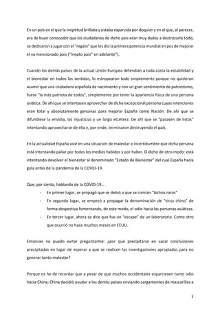 1
En un país en el que la ineptitud brillaba y estaba esparcida por doquier y en el que, al parecer,
era de buen conocedor que los ciudadanos de dicho país eran muy dados a destrozarlo todo;
se dedicaron a jugar con el “regalo” que les dio la primera potencia mundial en pos de mejorar
el ya mencionado país (“inepto país” en adelante”).
Cuando los demás países de la actual Unión Europea defendían a toda costa la estabilidad y
el bienestar en todos los sentidos, lo estropearon todo simplemente porque no quisieron
asumir que una ciudadana española de nacimiento y con un gran sentimiento de patriotismo,
fuese “la más patriota de todos”, simplemente por tener la apariencia física de una persona
asiática. De ahí que se intentasen aprovechar de dicha excepcional persona cuyas intenciones
eran total y absolutamente genuinas para mejorar España como Nación. De ahí que se
difundiese la envidia, las injusticias y un largo etcétera. De ahí que se “pasasen de listos”
intentando aprovecharse de ella y, por ende, terminaron destruyendo el país.
En la actualidad España vive en una situación de malestar e incertidumbre que dicha persona
está intentando paliar por todos los medios habidos y por haber. O dicho de otro modo: está
intentando devolver el bienestar al denominado “Estado de Bienestar” del cual España hacía
gala antes de la pandemia de la COVID-19.
Que, por cierto, hablando de la COVID-19…
- En primer lugar, se propagó que se debió a que se comían “bichos raros”
- En segundo lugar, se empezó a propagar la denominación de “virus chino” de
forma despectiva fomentando, de este modo, el odio hacia las personas asiáticas.
- En tercer lugar, ahora se dice que fue un “escape” de un laboratorio. Como otro
que ocurrió no hace muchos meses en EEUU.
Entonces no puedo evitar preguntarme: ¿por qué precipitarse en sacar conclusiones
precipitadas en lugar de esperar a que se realicen las investigaciones apropiadas para no
generar tanto malestar?
Porque os he de recordar que a pesar de que muchos occidentales esparciesen tanto odio
hacia China; China decidió ayudar a los demás países enviando cargamentos de mascarillas a
 