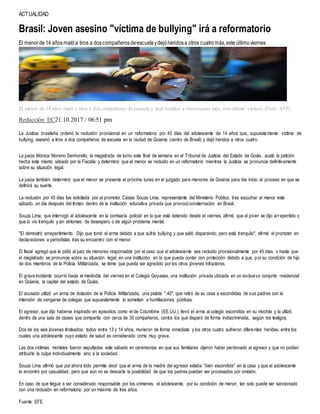 ACTUALIDAD
Brasil: Joven asesino "víctima de bullying" irá a reformatorio
El menorde14 añosmatóa tiros a doscompañerosdeescuelaydejóheridosa otros cuatromás,este últimoviernes
El menor de 14 años mató a tiros a dos compañeros de escuela y dejó heridos a otros cuatro más, este último viernes. (Foto: AFP)
Redacción EC21.10.2017 / 06:51 pm
La Justicia brasileña ordenó la reclusión provisional en un reformatorio por 45 días del adolescente de 14 años que, supuestamente víctima de
bullying, asesinó a tiros a dos compañeros de escuela en la ciudad de Goiania (centro de Brasil) y dejó heridos a otros cuatro.
La jueza Mónica Moreno Senhorello, la magistrada de turno este final de semana en el Tribunal de Justicia del Estado de Goiás, acató la petición
hecha este mismo sábado por la Fiscalía y determinó que el menor se recluido en un reformatorio mientras la Justicia se pronuncia definitivamente
sobre su situación legal.
La jueza también determinó que el menor se presente el próximo lunes en el juzgado para menores de Goiania para dar inicio al proceso en que se
definirá su suerte.
La reclusión por 45 días fue solicitada por el promotor Cássio Souza Lima, representante del Ministerio Público, tras escuchar al menor este
sábado, un día después del tiroteo dentro de la institución educativa privada que provocó consternación en Brasil.
Souza Lima, que interrogó al adolescente en la comisaría policial en la que está detenido desde el viernes, afirmó que el joven se dijo arrepentido y
que lo vio tranquilo y sin síntomas de desespero o de algún problema mental.
"El demostró arrepentimiento. Dijo que tomó el arma debido a que sufría bullying y que salió disparando, pero está tranquilo", afirmó el promotor en
declaraciones a periodistas tras su encuentro con el menor.
El fiscal agregó que le pidió al juez de menores responsable por el caso que el adolescente sea recluido provisionalmente por 45 días, o hasta que
el magistrado se pronuncie sobre su situación legal, en una institución en la que pueda contar con protección debido a que, por su condición de hijo
de dos miembros de la Policía Militarizada, se teme que pueda ser agredido por los otros jóvenes infractores.
El grave incidente ocurrió hacia el mediodía del viernes en el Colegio Goyases, una institución privada ubicada en un exclusivo conjunto residencial
en Goiania, la capital del estado de Goiás.
El acusado utilizó un arma de dotación de la Policía Militarizada, una pistola ".40", que retiró de su casa a escondidas de sus padres con la
intención de vengarse de colegas que supuestamente lo sometían a humillaciones públicas.
El agresor, que dijo haberse inspirado en episodios como el de Columbine (EE.UU.), llevó el arma al colegio escondida en su mochila y la utilizó
dentro de una sala de clases que compartía con cerca de 30 compañeros, contra los que disparó de forma indiscriminada, según los testigos.
Dos de los seis jóvenes tiroteados, todos entre 13 y 14 años, murieron de forma inmediata y los otros cuatro sufrieron diferentes heridas, entre los
cuales una adolescente cuyo estado de salud es considerado como muy grave.
Las dos víctimas mortales fueron sepultadas este sábado en ceremonias en que sus familiares dijeron haber perdonado al agresor y que no podían
atribuirle la culpa individualmente sino a la sociedad.
Souza Lima afirmó que por ahora todo permite decir que el arma de la madre del agresor estaba "bien escondida" en la casa y que el adolescente
la encontró por casualidad, pero que aún no se descarta la posibilidad de que los padres puedan ser procesados por omisión.
En caso de que llegue a ser considerado responsable por los crímenes, el adolescente, por su condición de menor, tan solo puede ser sancionado
con una reclusión en reformatorio por un máximo de tres años.
Fuente: EFE
 