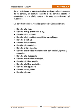colegio trilce san juan ACTUALIDAD
10
2º Año de Secundaria Disciplina y Exigencia Académica”
Así, el capítulo primero está dedicado a los derechos fundamentales
de la persona, el capítulo segundo a los derechos sociales y
económicos, y el capítulo tercero a los derechos y deberes del
ciudadano.
Los derechos humanos, recogidos por nuestra Constitución son:
 Derecho a la vida,
 Derecho a la igualdad ante la ley,
 Derecho a la identidad,
 Derecho a la integridad moral, física y psicológica,
 Derecho al trabajo,
 Derecho a la intimidad,
 Derecho a la propiedad,
 Derecho al libre tránsito,
 Derecho a la libertad de información, pensamiento, opinión y
expresión,
 Derecho a la ciudadanía,
 Derecho a la libertad de religión,
 Derecho a la libre reunión,
 Derecho a la libre asociación,
 Derecho a la seguridad,
 Derecho a la dignidad.
 Derecho a la paz.
 
