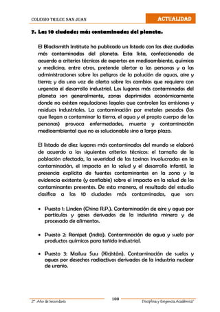 colegio trilce san juan ACTUALIDAD
100
2º Año de Secundaria Disciplina y Exigencia Académica”
7. Las 10 ciudades más contaminadas del planeta.
El Blacksmith Institute ha publicado un listado con las diez ciudades
más contaminadas del planeta. Esta lista, confeccionada de
acuerdo a criterios técnicos de expertos en medioambiente, química
y medicina, entre otros, pretende alertar a las personas y a las
administraciones sobre los peligros de la polución de aguas, aire y
tierra; y da una voz de alerta sobre los cambios que requiere con
urgencia el desarrollo industrial. Los lugares más contaminados del
planeta son generalmente, zonas deprimidas económicamente
donde no existen regulaciones legales que controlen las emisiones y
residuos industriales. La contaminación por metales pesados (los
que llegan a contaminar la tierra, el agua y el propio cuerpo de las
personas) provoca enfermedades, muerte y contaminación
medioambiental que no es solucionable sino a largo plazo.
El listado de diez lugares más contaminados del mundo se elaboró
de acuerdo a los siguientes criterios técnicos: el tamaño de la
población afectada, la severidad de las toxinas involucradas en la
contaminación, el impacto en la salud y el desarrollo infantil, la
presencia explícita de fuentes contaminantes en la zona y la
evidencia existente (y confiable) sobre el impacto en la salud de los
contaminantes presentes. De esta manera, el resultado del estudio
clasifica a las 10 ciudades más contaminadas, que son:
 Puesto 1: Linden (China R.P.). Contaminación de aire y agua por
partículas y gases derivados de la industria minera y de
procesado de alimentos.
 Puesto 2: Ranipet (India). Contaminación de agua y suelo por
productos químicos para teñido industrial.
 Puesto 3: Mailuu Suu (Kirjistán). Contaminación de suelos y
aguas por desechos radiactivos derivados de la industria nuclear
de uranio.
 