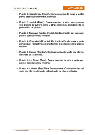 colegio trilce san juan ACTUALIDAD
101
2º Año de Secundaria Disciplina y Exigencia Académica”
 Puesto 4: Dzerzhinsky (Rusia). Contaminación de agua y suelos
por la producción de armas químicas.
 Puesto 5: Norilsk (Rusia). Contaminación de aire, suelo y agua
con dióxido de sulfuro, cesio y otros elementos; derivados de la
producción de platino.
 Puesto 6: Rudnaya Prestan (Rusia). Contaminación del suelo por
plomo, derivado de su minería.
 Puesto 7: Chernobyl (Ucrania). Contaminación de agua y suelo
por residuos radiactivos emanados tras el accidente de la planta
nuclear.
 Puesto 8: Kabwe (Zambia). Contaminación del suelo por plomo,
derivado de su minería.
 Puesto 9: La Oroya (Perú). Contaminación de aire y suelos por
plomo, derivado de su minería.
 Puesto 10: Haina (República Dominicana). Contaminación del
suelo por plomo, derivado del reciclado de pilas y baterías.
 
