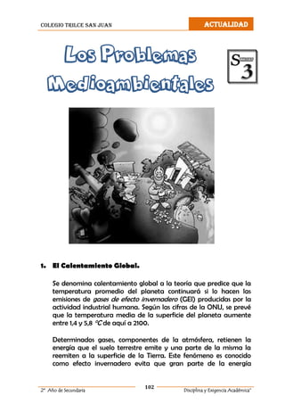 colegio trilce san juan ACTUALIDAD
102
2º Año de Secundaria Disciplina y Exigencia Académica”
Los Problemas
Medioambientales
1. El Calentamiento Global.
Se denomina calentamiento global a la teoría que predice que la
temperatura promedio del planeta continuará si lo hacen las
emisiones de gases de efecto invernadero (GEI) producidas por la
actividad industrial humana. Según las cifras de la ONU, se prevé
que la temperatura media de la superficie del planeta aumente
entre 1,4 y 5,8 °C de aquí a 2100.
Determinados gases, componentes de la atmósfera, retienen la
energía que el suelo terrestre emite y una parte de la misma la
reemiten a la superficie de la Tierra. Este fenómeno es conocido
como efecto invernadero evita que gran parte de la energía
 