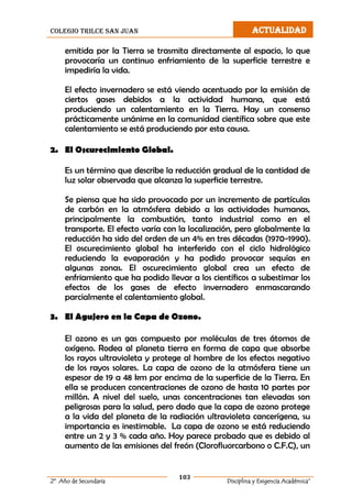 colegio trilce san juan ACTUALIDAD
103
2º Año de Secundaria Disciplina y Exigencia Académica”
emitida por la Tierra se trasmita directamente al espacio, lo que
provocaría un continuo enfriamiento de la superficie terrestre e
impediría la vida.
El efecto invernadero se está viendo acentuado por la emisión de
ciertos gases debidos a la actividad humana, que está
produciendo un calentamiento en la Tierra. Hay un consenso
prácticamente unánime en la comunidad científica sobre que este
calentamiento se está produciendo por esta causa.
2. El Oscurecimiento Global.
Es un término que describe la reducción gradual de la cantidad de
luz solar observada que alcanza la superficie terrestre.
Se piensa que ha sido provocado por un incremento de partículas
de carbón en la atmósfera debido a las actividades humanas,
principalmente la combustión, tanto industrial como en el
transporte. El efecto varía con la localización, pero globalmente la
reducción ha sido del orden de un 4% en tres décadas (1970-1990).
El oscurecimiento global ha interferido con el ciclo hidrológico
reduciendo la evaporación y ha podido provocar sequías en
algunas zonas. El oscurecimiento global crea un efecto de
enfriamiento que ha podido llevar a los científicos a subestimar los
efectos de los gases de efecto invernadero enmascarando
parcialmente el calentamiento global.
3. El Agujero en la Capa de Ozono.
El ozono es un gas compuesto por moléculas de tres átomos de
oxígeno. Rodea al planeta tierra en forma de capa que absorbe
los rayos ultravioleta y protege al hombre de los efectos negativo
de los rayos solares. La capa de ozono de la atmósfera tiene un
espesor de 19 a 48 km por encima de la superficie de la Tierra. En
ella se producen concentraciones de ozono de hasta 10 partes por
millón. A nivel del suelo, unas concentraciones tan elevadas son
peligrosas para la salud, pero dado que la capa de ozono protege
a la vida del planeta de la radiación ultravioleta cancerígena, su
importancia es inestimable. La capa de ozono se está reduciendo
entre un 2 y 3 % cada año. Hoy parece probado que es debido al
aumento de las emisiones del freón (Clorofluorcarbono o C.F.C), un
 