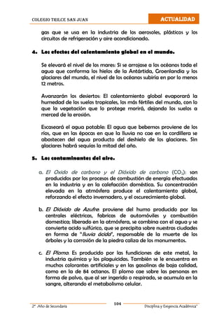colegio trilce san juan ACTUALIDAD
104
2º Año de Secundaria Disciplina y Exigencia Académica”
gas que se usa en la industria de los aerosoles, plásticos y los
circuitos de refrigeración y aire acondicionado.
4. Los efectos del calentamiento global en el mundo.
Se elevará el nivel de los mares: Si se arrojase a los océanos toda el
agua que conforma los hielos de la Antártida, Groenlandia y los
glaciares del mundo, el nivel de los océanos subiría en por lo menos
12 metros.
Avanzarán los desiertos: El calentamiento global evaporará la
humedad de los suelos tropicales, los más fértiles del mundo, con lo
que la vegetación que lo protege morirá, dejando los suelos a
merced de la erosión.
Escaseará el agua potable: El agua que bebemos proviene de los
ríos, que en las épocas en que la lluvia no cae en la cordillera se
abastecen del agua producto del deshielo de los glaciares. Sin
glaciares habrá sequías la mitad del año.
5. Los contaminantes del aire.
a. El Oxido de carbono y el Dióxido de carbono (CO2): son
producidos por los procesos de combustión de energía efectuados
en la industria y en la calefacción doméstica. Su concentración
elevada en la atmósfera produce el calentamiento global,
reforzando el efecto invernadero, y el oscurecimiento global.
b. El Dióxido de Azufre: proviene del humo producido por las
centrales eléctricas, fabricas de automóviles y combustión
domestica; liberado en la atmósfera, se combina con el agua y se
convierte acido sulfúrico, que se precipita sobre nuestras ciudades
en forma de “lluvia ácida”, responsable de la muerte de los
árboles y la corrosión de la piedra caliza de los monumentos.
c. El Plomo: Es producido por las fundiciones de este metal, la
industria química y los plaguicidas. También se le encuentra en
muchos colorantes artificiales y en las gasolinas de baja calidad,
como en la de 84 octanos. El plomo cae sobre las personas en
forma de polvo, que al ser ingerido o respirado, se acumula en la
sangre, alterando el metabolismo celular.
 