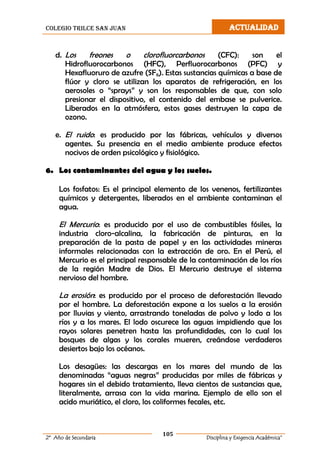 colegio trilce san juan ACTUALIDAD
105
2º Año de Secundaria Disciplina y Exigencia Académica”
d. Los freones o clorofluorcarbonos (CFC): son el
Hidrofluorocarbonos (HFC), Perfluorocarbonos (PFC) y
Hexafluoruro de azufre (SF6). Estas sustancias químicas a base de
flúor y cloro se utilizan los aparatos de refrigeración, en los
aerosoles o “sprays” y son los responsables de que, con solo
presionar el dispositivo, el contenido del embase se pulverice.
Liberados en la atmósfera, estos gases destruyen la capa de
ozono.
e. El ruido: es producido por las fábricas, vehículos y diversos
agentes. Su presencia en el medio ambiente produce efectos
nocivos de orden psicológico y fisiológico.
6. Los contaminantes del agua y los suelos.
Los fosfatos: Es el principal elemento de los venenos, fertilizantes
químicos y detergentes, liberados en el ambiente contaminan el
agua.
El Mercurio: es producido por el uso de combustibles fósiles, la
industria cloro-alcalina, la fabricación de pinturas, en la
preparación de la pasta de papel y en las actividades mineras
informales relacionadas con la extracción de oro. En el Perú, el
Mercurio es el principal responsable de la contaminación de los ríos
de la región Madre de Dios. El Mercurio destruye el sistema
nervioso del hombre.
La erosión: es producido por el proceso de deforestación llevado
por el hombre. La deforestación expone a los suelos a la erosión
por lluvias y viento, arrastrando toneladas de polvo y lodo a los
ríos y a los mares. El lodo oscurece las aguas impidiendo que los
rayos solares penetren hasta las profundidades, con lo cual los
bosques de algas y los corales mueren, creándose verdaderos
desiertos bajo los océanos.
Los desagües: las descargas en los mares del mundo de las
denominadas “aguas negras” producidas por miles de fábricas y
hogares sin el debido tratamiento, lleva cientos de sustancias que,
literalmente, arrasa con la vida marina. Ejemplo de ello son el
acido muriático, el cloro, los coliformes fecales, etc.
 