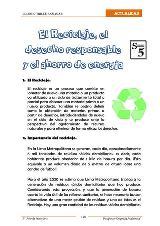 colegio trilce san juan ACTUALIDAD
106
2º Año de Secundaria Disciplina y Exigencia Académica”
El Reciclaje, el
desecho responsable
y el ahorro de energía
1. El Reciclaje.
El reciclaje es un proceso que consiste en
someter de nuevo una materia o un producto
ya utilizado a un ciclo de tratamiento total o
parcial para obtener una materia prima o un
nuevo producto. También se podría definir
como la obtención de materias primas a
partir de desechos, introduciéndolos de nuevo
en el ciclo de vida y se produce ante la
perspectiva del agotamiento de recursos
naturales y para eliminar de forma eficaz los desechos.
2. Importancia del reciclaje.
En la Lima Metropolitana se generan, cada día, aproximadamente
6 mil toneladas de residuos sólidos domiciliarios, es decir, cada
habitante produce alrededor de 1 kilo de basura por día. ¡Esto
equivale a un volumen diario de 5 metros de altura sobre una
cancha de fútbol!
Para el año 2020 se estima que Lima Metropolitana triplicará la
generación de residuos sólidos domiciliarios que hoy produce.
Considerando esta proyección, y que la generación de basura
acorta la vida útil de los rellenos sanitarios, se hace necesario buscar
alternativas de una mejor gestión de residuos y una de éstas es el
Reciclaje. Hoy una gran cantidad de los residuos sólidos domiciliarios
 