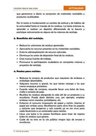 colegio trilce san juan ACTUALIDAD
107
2º Año de Secundaria Disciplina y Exigencia Académica”
que generamos a diario se componen de materiales reciclables y
productos reutilizables.
Por lo tanto es fundamental un cambio de actitud y de hábitos de
la comunidad hacia el manejo de los residuos. La tarea entonces es,
aprender a realizar un depósito diferenciado de la basura y
participar activamente en alguno de los sistemas de reciclaje.
3. Beneficios del reciclaje.
 Reduce los volúmenes de residuos generados.
 Aprovecha los recursos presentes en los materiales reciclables.
 Evita la sobreexplotación de recursos naturales.
 Disminuye los costos de disposición final de los residuos.
 Crea nuevas fuentes de trabajo.
 Promueve la participación ciudadana en campañas masivas y
proyectos de reciclaje.
4. Pautas para reciclar.
 Reduzca la compra de productos que requieren de embases o
embalajes desechables.
 Adquiera insumos a granel, los que tienen recarga o los que
menos empaque presentan.
 Cuando salga de compras, recuerde llevar una bolsa de lona,
malla o canasta de paja.
 Reutilice los residuos alargando la vida útil de un producto o su
envoltorio. Puede darle distintos usos, por ejemplo, emplear
embases como macetas, portalápices, etc.
 Evitemos el consumo innecesario de papel y cartón. Usemos el
papel por ambas caras. Reutilicemos para otros fines los papeles
y cartones que tengamos y solo cuando ya no nos sirva para
nada llevémoslo a un contenedor para reciclar.
 Lleve una bolsa a los paseos familiares para traer de regreso
todos los residuos que genere.
 Cuide de no tirar en la vía pública ningún tipo de envase o
envolturas.
 
