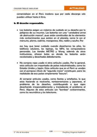 colegio trilce san juan ACTUALIDAD
110
2º Año de Secundaria Disciplina y Exigencia Académica”
comercializan en el Perú inodoros que por cada descarga solo
pueden utilizar hasta 6 litros.
9. El desecho responsable.
 Las baterías exigen un máximo de cuidado en su desecho por lo
peligroso de sus insumos. Las baterías son una “verdadera arma
de destrucción masiva”, pues están constituidas de los elementos
más contaminantes que existen en el planeta, como lo son el
mercurio, plomo, cadmio, manganeso, litio, radón y azufre. Por
eso hay que tener cuidado cuando desechemos las pilas, los
teléfonos celulares, las laptops, los MP3, las computadoras
personales. Las tiendas METRO y Wong, además de otras
instituciones, ofrecen botes en donde las baterías serán
recolectadas y desechadas debidamente.
 No compres ropa usada ni otros artículos usados. Por lo general,
estos artículos son importados de países industrializados, como los
Estados Unidos y Japón. Estos artículos que en el Perú se venden
con el pomposo rótulo de “segunda mano” constituyen, para las
realidades de esos países simplemente “basura”.
Al comprar artículos usados, como llantas y artefactos, lo que
estas haciendo es resolverles, norteamericanos y japoneses, el
problema de los desechos, contribuyendo a que sigan
desechando irresponsablemente y trasladando el problema al
Perú. Algunos de estos artículos son “bombas” contaminantes,
como los neumáticos y los televisores.
 