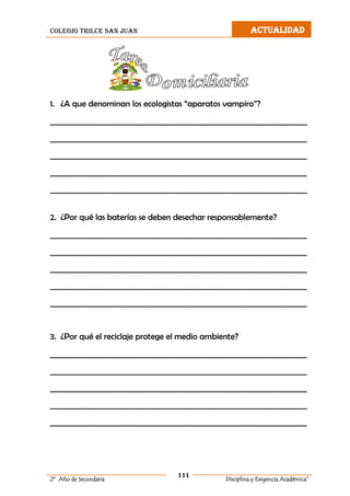colegio trilce san juan ACTUALIDAD
111
2º Año de Secundaria Disciplina y Exigencia Académica”
1. ¿A que denominan los ecologistas “aparatos vampiro”?
___________________________________________________________________
___________________________________________________________________
___________________________________________________________________
___________________________________________________________________
___________________________________________________________________
2. ¿Por qué las baterías se deben desechar responsablemente?
___________________________________________________________________
___________________________________________________________________
___________________________________________________________________
___________________________________________________________________
___________________________________________________________________
3. ¿Por qué el reciclaje protege el medio ambiente?
___________________________________________________________________
___________________________________________________________________
___________________________________________________________________
___________________________________________________________________
___________________________________________________________________
 