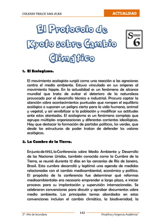 colegio trilce san juan ACTUALIDAD
112
2º Año de Secundaria Disciplina y Exigencia Académica”
El Protocolo de
Kyoto sobre Cambio
Climático
1. El Ecologismo.
El movimiento ecologista surgió como una reacción a las agresiones
contra el medio ambiente. Estuvo vinculado en sus orígenes al
movimiento hippie. En la actualidad es un fenómeno de alcance
mundial que trata de evitar el deterioro de la naturaleza
provocado por el desarrollo técnico e industrial. Procura captar la
atención sobre acontecimientos puntuales que rompen el equilibrio
ecológico o suponen un peligro cierto para la vida humana, animal
y vegetal, y así sensibilizar a la población y modificar sus actitudes
ante estos atentados. El ecologismo es un fenómeno complejo que
agrupa múltiples organizaciones y diferentes corrientes ideológicas.
Hay que destacar la formación de partidos políticos, los verdes, que
desde las estructuras de poder tratan de defender los valores
ecológicos.
2. La Cumbre de la Tierra.
Enjuniode1992,laConferencia sobre Medio Ambiente y Desarrollo
de las Naciones Unidas, también conocida como la Cumbre de la
Tierra, se reunió durante 12 días en las cercanías de Río de Janeiro,
Brasil. Esta cumbre desarrolló y legitimó una agenda de medidas
relacionadas con el cambio medioambiental, económico y político.
El propósito de la conferencia fue determinar qué reformas
medioambientales era necesario emprender a largo plazo, e iniciar
procesos para su implantación y supervisión internacionales. Se
celebraron convenciones para discutir y aprobar documentos sobre
medio ambiente. Los principales temas abordados en estas
convenciones incluían el cambio climático, la biodiversidad, la
 