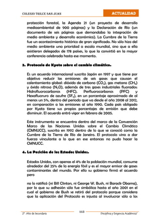 colegio trilce san juan ACTUALIDAD
113
2º Año de Secundaria Disciplina y Exigencia Académica”
protección forestal, la Agenda 21 (un proyecto de desarrollo
medioambiental de 900 páginas) y la Declaración de Río (un
documento de seis páginas que demandaba la integración de
medio ambiente y desarrollo económico). La Cumbre de la Tierra
fue un acontecimiento histórico de gran significado. No sólo hizo del
medio ambiente una prioridad a escala mundial, sino que a ella
asistieron delegados de 178 países, lo que la convirtió en la mayor
conferencia celebrada hasta ese momento.
3. Protocolo de Kyoto sobre el cambio climático.
Es un acuerdo internacional suscrito Japón en 1997 y que tiene por
objetivo reducir las emisiones de seis gases que causan el
calentamiento global: dióxido de carbono (CO2), gas metano (CH4)
y óxido nitroso (N2O), además de tres gases industriales fluorados:
Hidrofluorocarbonos (HFC), Perfluorocarbonos (PFC) y
Hexafluoruro de azufre (SF6), en un porcentaje aproximado de al
menos un 5%, dentro del periodo que va desde el año 2008 al 2012,
en comparación a las emisiones al año 1990. Cada país obligado
por Kyoto tiene sus propios porcentajes de emisión que debe
disminuir. El acuerdo entró vigor en febrero de 2005.
Este instrumento se encuentra dentro del marco de la Convención
Marco de las Naciones Unidas sobre el Cambio Climático
(CMNUCC), suscrita en 1992 dentro de lo que se conoció como la
Cumbre de la Tierra de Río de Janeiro. El protocolo vino a dar
fuerza vinculante a lo que en ese entonces no pudo hacer la
CMNUCC.
4. La Posición de los Estados Unidos.
Estados Unidos, con apenas el 4% de la población mundial, consume
alrededor del 25% de la energía fósil y es el mayor emisor de gases
contaminantes del mundo. Por ello su gobierno firmó el acuerdo
pero
no lo ratificó (ni Bill Clinton, ni George W. Bush, ni Barack Obama),
por lo que su adhesión sólo fue simbólica hasta el año 2001 en el
cual el gobierno de Bush se retiró del protocolo porque considera
que la aplicación del Protocolo es injusta al involucrar sólo a los
 