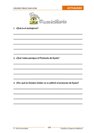 colegio trilce san juan ACTUALIDAD
115
2º Año de Secundaria Disciplina y Exigencia Académica”
1. ¿Qué es el ecologismo?
___________________________________________________________________
___________________________________________________________________
___________________________________________________________________
___________________________________________________________________
___________________________________________________________________
2. ¿Qué metas persigue el Protocolo de Kyoto?
___________________________________________________________________
___________________________________________________________________
___________________________________________________________________
___________________________________________________________________
3. ¿Por qué los Estados Unidos no se adhirió al protocolo de Kyoto?
___________________________________________________________________
___________________________________________________________________
___________________________________________________________________
___________________________________________________________________
 