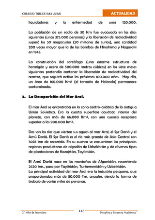 colegio trilce san juan ACTUALIDAD
117
2º Año de Secundaria Disciplina y Exigencia Académica”
liquidadores y la enfermedad de unos 120.000.
La población de un radio de 30 Km fue evacuada en los días
siguientes (unas 375.000 personas) y la liberación de radiactividad
superó los 50 megacurios (50 millones de curios), una cantidad
200 veces mayor que la de las bombas de Hiroshima y Nagasaki
en 1945.
La construcción del sarcófago (una enorme estructura de
hormigón y acero de 500.000 metros cúbicos) en los siete meses
siguientes pretendía contener la liberación de radiactividad del
reactor, que seguirá activo los próximos 100.000 años. Hoy día,
un área de 160.000 Km² (el tamaño de Holanda) permanece
contaminada.
2. La Desaparición del Mar Aral.
El mar Aral se encontraba en la zona centro-asiática de la antigua
Unión Soviética. Era la cuarta superficie acuática interior del
planeta, con más de 66.000 Km², con una cuenca receptora
superior a los 900.000 km².
Dos son los ríos que vierten sus aguas al mar Aral, el Syr Dariá y el
Amú Dariá. El Syr Dariá es el río más grande de Asia Central con
3078 km de recorrido. En su cuenca se encuentran las principales
regiones productoras de algodón de Uzbekistán y de diversos tipos
de plantaciones de Kazajstán, Tayikistán.
El Amú Dariá nace en las montañas de Afganistán, recorriendo
2620 km., pasa por Tayikistán, Turkemenistán y Uzbekistán.
La principal actividad del mar Aral era la industria pesquera, que
proporcionaba más de 50.000 Tm. anuales, siendo la forma de
trabajo de varias miles de personas.
 