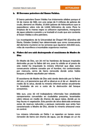 colegio trilce san juan ACTUALIDAD
119
2º Año de Secundaria Disciplina y Exigencia Académica”
3. El Derrame petrolero del Exxon Valdez.
El barco petrolero Exxon Valdez fue tristemente célebre porque el
24 de marzo de 1989, con una carga de 11 millones de galones de
crudo, derramó en Alaska, 37.000 galones de hidrocarburo que se
expandieron sobre más de 2.000 kilómetros de costa. Para la
limpieza de la marea negra se utilizaron aspiradores, mangueras
de agua caliente a presión y se trasladó el crudo que aún contenía
el Exxon Valdez a otro petrolero.
Los investigadores de la Universidad de Chapel Hill (Carolina del
Norte, Estados Unidos) han determinado que como consecuencia
del derrame murieron en las semanas que siguieron 250.000 aves,
miles de mamíferos e incontables organismos marinos.
4. Fiebre del oro está destruyendo el ecosistema de Madre de
Dios
En Madre de Dios, son 20 mil las hectáreas de bosques tropicales
destruidas ya por la fiebre del oro, pues la subida en el precio de
este metal ha impulsado la minera informal que deja como
consecuencia cráteres cavados por el hombre, ríos contaminados
por mercurio, cerros de tierra removida donde antes había
bosques y árboles sepultados por relaves.
El ecosistema de Madre de Dios está siendo destruido por la fiebre
del oro, y el panorama que allí se observa es el de un desierto en
medio de la selva, donde la minería informal extrae anualmente
16 toneladas de oro a costa de la destrucción del bosque
amazónico.
Más aun, unos 30 mil trabajadores informales han establecido
campamentos convertidos en ciudadelas precarias, levantadas
sobre relaves en medio de charcos de agua rojiza, donde ya no
hay fauna ni vegetación. Esta porción de selva destruida amenaza
zonas de reservas naturales y parques nacionales que antes han
caracterizado a Madre de Dios, donde la minería artesanal crece
sin control.
Los mineros informales en Delta 1 se reparten en tareas como
remoción de tierra con chorros de agua, uso de dragas en un río
 
