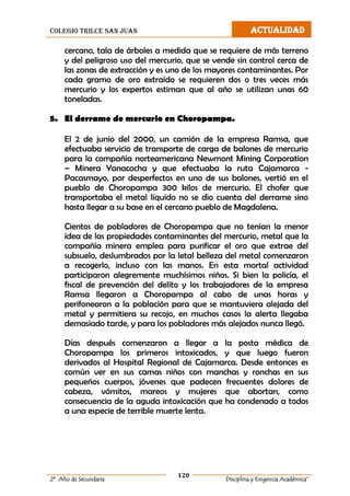 colegio trilce san juan ACTUALIDAD
120
2º Año de Secundaria Disciplina y Exigencia Académica”
cercano, tala de árboles a medida que se requiere de más terreno
y del peligroso uso del mercurio, que se vende sin control cerca de
las zonas de extracción y es uno de los mayores contaminantes. Por
cada gramo de oro extraído se requieren dos o tres veces más
mercurio y los expertos estiman que al año se utilizan unas 60
toneladas.
5. El derrame de mercurio en Choropampa.
El 2 de junio del 2000, un camión de la empresa Ramsa, que
efectuaba servicio de transporte de carga de balones de mercurio
para la compañía norteamericana Newmont Mining Corporation
– Minera Yanacocha y que efectuaba la ruta Cajamarca -
Pacasmayo, por desperfectos en uno de sus balones, vertió en el
pueblo de Choropampa 300 kilos de mercurio. El chofer que
transportaba el metal líquido no se dio cuenta del derrame sino
hasta llegar a su base en el cercano pueblo de Magdalena.
Cientos de pobladores de Choropampa que no tenían la menor
idea de las propiedades contaminantes del mercurio, metal que la
compañía minera emplea para purificar el oro que extrae del
subsuelo, deslumbrados por la letal belleza del metal comenzaron
a recogerlo, incluso con las manos. En esta mortal actividad
participaron alegremente muchísimos niños. Si bien la policía, el
fiscal de prevención del delito y los trabajadores de la empresa
Ramsa llegaron a Choropampa al cabo de unas horas y
perifonearon a la población para que se mantuviera alejada del
metal y permitiera su recojo, en muchos casos la alerta llegaba
demasiado tarde, y para los pobladores más alejados nunca llegó.
Días después comenzaron a llegar a la posta médica de
Choropampa los primeros intoxicados, y que luego fueron
derivados al Hospital Regional de Cajamarca. Desde entonces es
común ver en sus camas niños con manchas y ronchas en sus
pequeños cuerpos, jóvenes que padecen frecuentes dolores de
cabeza, vómitos, mareos y mujeres que abortan, como
consecuencia de la aguda intoxicación que ha condenado a todos
a una especie de terrible muerte lenta.
 