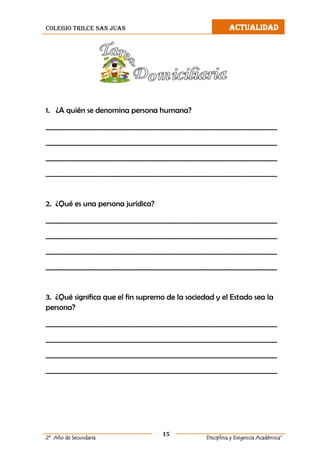 colegio trilce san juan ACTUALIDAD
15
2º Año de Secundaria Disciplina y Exigencia Académica”
1. ¿A quién se denomina persona humana?
__________________________________________________________________
__________________________________________________________________
__________________________________________________________________
__________________________________________________________________
2. ¿Qué es una persona jurídica?
__________________________________________________________________
__________________________________________________________________
__________________________________________________________________
__________________________________________________________________
3. ¿Qué significa que el fin supremo de la sociedad y el Estado sea la
persona?
__________________________________________________________________
__________________________________________________________________
__________________________________________________________________
__________________________________________________________________
 