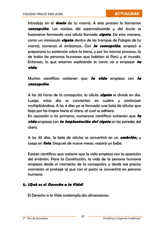colegio trilce san juan ACTUALIDAD
17
2º Año de Secundaria Disciplina y Exigencia Académica”
Introdujo en el óvulo de tu mamá. A este proceso le llamamos
concepción. Los núcleos del espermatozoide y del óvulo se
fusionaron formando una célula llamada cigoto. De esta manera,
como un minúsculo cigoto dentro de las trompas de Falopio de tu
mamá, comenzó el embarazo. Con la concepción, empezó a
prepararse tu existencia sobre la tierra, y por los mismos procesos, la
de todas las personas humanas que habitan el Perú y el mundo.
Entonces, lo que estamos explicando es como va a empezar tu
vida.
Muchos científicos sostienen que la vida empieza con la
concepción.
A las 30 horas de la concepción, la célula cigoto se divide en dos.
Luego, estas dos se convierten en cuatro y continúan
multiplicándose. A los 4 días ya se formado una bola de células que
baja por las tropas hacía el útero, al cual se adhiere.
En oposición a los primeros, numerosos científicos sostienen que la
vida empieza con la implantación del cigoto en las paredes del
útero.
A los 30 días, la bola de células se convertirá en un embrión, y
luego en feto. Después de nueve meses, nacerá un bebe.
Existen científicos que sostiene que la vida empieza con la aparición
del embrión. Para la Constitución, la vida de la persona humana
empieza desde el momento de la concepción, y desde ese preciso
momento se protege al que con el parto se convertirá en persona
humana.
3. ¿Qué es el Derecho a la Vida?
El Derecho a la Vida contempla dos dimensiones:
 