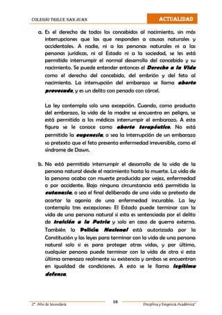 colegio trilce san juan ACTUALIDAD
18
2º Año de Secundaria Disciplina y Exigencia Académica”
a. Es el derecho de todos los concebidos al nacimiento, sin más
interrupciones que las que responden a causas naturales y
accidentales. A nadie, ni a las personas naturales ni a las
personas jurídicas, ni al Estado ni a la sociedad, se les está
permitido interrumpir el normal desarrollo del concebido y su
nacimiento. Se puede entender entonces el Derecho a la Vida
como el derecho del concebido, del embrión y del feto al
nacimiento. La interrupción del embarazo se llama aborto
provocado, y es un delito con penado con cárcel.
La ley contempla solo una excepción. Cuando, como producto
del embarazo, la vida de la madre se encuentra en peligro, se
está permitido a los médicos interrumpir el embarazo. A esta
figura se le conoce como aborto terapéutico. No está
permitido la eugenesia, o sea la interrupción de un embarazo
so pretexto que el feto presenta enfermedad irreversible, como el
síndrome de Dawn.
b. No está permitido interrumpir el desarrollo de la vida de la
persona natural desde el nacimiento hasta la muerte. La vida de
la persona acaba con muerte producida por vejez, enfermedad
o por accidente. Bajo ninguna circunstancia está permitida la
eutanasia, o sea el final deliberado de una vida so pretexto de
acortar la agonía de una enfermedad incurable. La ley
contempla tres excepciones: El Estado puede terminar con la
vida de una persona natural si esta es sentenciada por el delito
de traición a la Patria y solo en caso de guerra externa.
También la Policía Nacional está autorizada por la
Constitución y las leyes para terminar con la vida de una persona
natural solo si es para proteger otras vidas, y por último,
cualquier persona puede terminar con la vida de otra si esta
última amenaza realmente su existencia y ambas se encuentran
en igualdad de condiciones. A esto se le llama legítima
defensa.
 