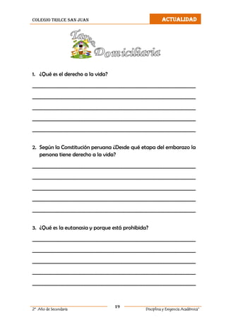 colegio trilce san juan ACTUALIDAD
19
2º Año de Secundaria Disciplina y Exigencia Académica”
1. ¿Qué es el derecho a la vida?
__________________________________________________________________
__________________________________________________________________
__________________________________________________________________
__________________________________________________________________
__________________________________________________________________
2. Según la Constitución peruana ¿Desde qué etapa del embarazo la
persona tiene derecho a la vida?
__________________________________________________________________
__________________________________________________________________
__________________________________________________________________
__________________________________________________________________
__________________________________________________________________
3. ¿Qué es la eutanasia y porque está prohibida?
__________________________________________________________________
__________________________________________________________________
__________________________________________________________________
__________________________________________________________________
__________________________________________________________________
 