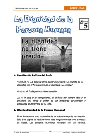 colegio trilce san juan ACTUALIDAD
20
2º Año de Secundaria Disciplina y Exigencia Académica”
La Dignidad de la
Persona Humana
1. Constitución Política del Perú:
“Artículo 1º.- La defensa de la persona humana y el respeto de su
dignidad son el fin supremo de la sociedad y el Estado.”
Artículo 2º Toda persona tiene derecho:
22. A la paz, a la tranquilidad, al disfrute del tiempo libre y al
descanso, así como a gozar de un ambiente equilibrado y
adecuado al desarrollo de su vida.
2. ¿Qué la dignidad de la Persona Humana?
El ser humano es una maravilla de la naturaleza y de la creación.
Solo él es capaz de realizar cosas que ningún otro ser vivo es capaz
de hacer. Las personas humanas nacieron con un talento,
 