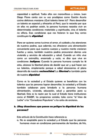 colegio trilce san juan ACTUALIDAD
21
2º Año de Secundaria Disciplina y Exigencia Académica”
capacidad o aptitud. Todos ellos son maravillosos y únicos. Juan
Diego Flores canta con su voz prodigiosa como Gastón Acurio
cocina deliciosos manjares ¿Qué talento tienes tú? Para desarrollar
un talento en especial y ofrecerlos al Perú, que lo necesita por que
sin ellos no podrían existir, la persona humana necesita vivir en
determinadas condiciones materiales y espirituales, sino; el talento
no aflora. Esas condiciones que nos hicieron lo que hoy somos
constituyen la dignidad.
Para ser quienes somos tuvimos el amor, el cuidado y las atenciones
de nuestros padres, que además; nos ofrecieron una alimentación
conveniente para que nuestros cuerpos y nuestra mente crecieran
fuertes y sanos, también nuestros padres procuraron darnos una
vivienda y servicios de educación y salud. Cuando un niño vive
como un animalito, encerrado y sucio, se dice que vive en
condiciones indignas. Cuando la persona humana cumple los 18
años, alcanza la libertad plena de decidir que ser y qué hacer con
sus talentos, simplemente porque a edad alcanzamos el pleno
desarrollo de nuestra racionalidad. La libertad es también parte
de nuestra dignidad.
Como es la sociedad y el Estado quienes se benefician con los
talentos que las personas logran desarrollar, la sociedad y el Estado
también colaboran para brindarle a la personas humana
alimentación, vivienda, educación, salud y garantías para su
libertad. Esta es la razón por la cual el Estado tiene instituciones
como el INABIF, los programas sociales; tales como “el Vaso de
Leche” o los “Comedores Populares” o los asilos de ancianos.
3. ¿Hay situaciones que ponen en peligro la dignidad de las
personas?
Este artículo de la Constitución hace referencia a:
a. No es aceptable para la sociedad y el Estado que las personas
humanas vivan en condiciones permanentes de hambre, de frío,
 