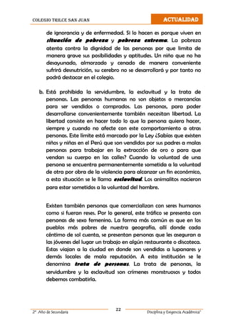 colegio trilce san juan ACTUALIDAD
22
2º Año de Secundaria Disciplina y Exigencia Académica”
de ignorancia y de enfermedad. Si lo hacen es porque viven en
situación de pobreza y pobreza extrema. La pobreza
atenta contra la dignidad de las personas por que limita de
manera grave sus posibilidades y aptitudes. Un niño que no ha
desayunado, almorzado y cenado de manera conveniente
sufrirá desnutrición, su cerebro no se desarrollará y por tanto no
podrá destacar en el colegio.
b. Está prohibida la servidumbre, la esclavitud y la trata de
personas. Las personas humanas no son objetos o mercancías
para ser vendidos o comprados. Las personas, para poder
desarrollarse convenientemente también necesitan libertad. La
libertad consiste en hacer todo lo que la persona quiera hacer,
siempre y cuando no afecte con este comportamiento a otras
personas. Este límite está marcado por la Ley ¿Sabías que existen
niños y niñas en el Perú que son vendidos por sus padres a malas
personas para trabajar en la extracción de oro o para que
vendan su cuerpo en las calles? Cuando la voluntad de una
persona se encuentra permanentemente sometida a la voluntad
de otra por obra de la violencia para alcanzar un fin económico,
a esta situación se le llama esclavitud. Los animalitos nacieron
para estar sometidos a la voluntad del hombre.
Existen también personas que comercializan con seres humanos
como si fueran reses. Por lo general, este tráfico se presenta con
personas de sexo femenino. La forma más común es que en los
pueblos más pobres de nuestra geografía, allí donde cada
céntimo de sol cuenta, se presentan personas que les aseguran a
las jóvenes del lugar un trabajo en algún restaurante o discoteca.
Estas viajan a la ciudad en donde son vendidas a lupanares y
demás locales de mala reputación. A esta institución se le
denomina trata de personas. La trata de personas, la
servidumbre y la esclavitud son crímenes monstruosos y todos
debemos combatirla.
 