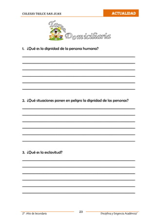 colegio trilce san juan ACTUALIDAD
23
2º Año de Secundaria Disciplina y Exigencia Académica”
1. ¿Qué es la dignidad de la persona humana?
__________________________________________________________________
__________________________________________________________________
__________________________________________________________________
__________________________________________________________________
__________________________________________________________________
__________________________________________________________________
2. ¿Qué situaciones ponen en peligro la dignidad de las personas?
__________________________________________________________________
__________________________________________________________________
__________________________________________________________________
__________________________________________________________________
__________________________________________________________________
__________________________________________________________________
3. ¿Qué es la esclavitud?
__________________________________________________________________
__________________________________________________________________
__________________________________________________________________
__________________________________________________________________
__________________________________________________________________
__________________________________________________________________
 