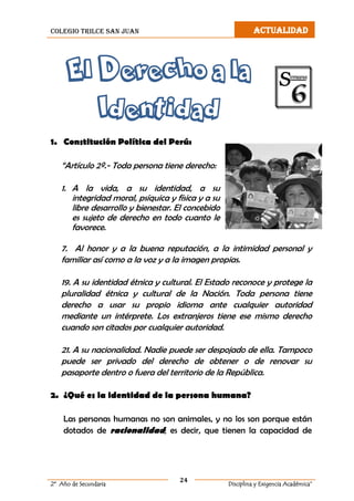 colegio trilce san juan ACTUALIDAD
24
2º Año de Secundaria Disciplina y Exigencia Académica”
El Derecho a la
Identidad
1. Constitución Política del Perú:
“Artículo 2º.- Toda persona tiene derecho:
1. A la vida, a su identidad, a su
integridad moral, psíquica y física y a su
libre desarrollo y bienestar. El concebido
es sujeto de derecho en todo cuanto le
favorece.
7. Al honor y a la buena reputación, a la intimidad personal y
familiar así como a la voz y a la imagen propias.
19. A su identidad étnica y cultural. El Estado reconoce y protege la
pluralidad étnica y cultural de la Nación. Toda persona tiene
derecho a usar su propio idioma ante cualquier autoridad
mediante un intérprete. Los extranjeros tiene ese mismo derecho
cuando son citados por cualquier autoridad.
21. A su nacionalidad. Nadie puede ser despojado de ella. Tampoco
puede ser privado del derecho de obtener o de renovar su
pasaporte dentro o fuera del territorio de la República.
2. ¿Qué es la identidad de la persona humana?
Las personas humanas no son animales, y no los son porque están
dotados de racionalidad; es decir, que tienen la capacidad de
 
