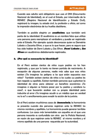 colegio trilce san juan ACTUALIDAD
27
2º Año de Secundaria Disciplina y Exigencia Académica”
Cuando seas adulto será obligatorio que uses el DNI (Documento
Nacional de Identidad), en el cual el Estado, por intermedio de la
RENIEC (Registro Nacional de Identificación y Estado Civil),
registrará tu imagen, tu estado civil, tu profesión u oficio, así como
la impresión electrónica de tus huellas dactilares.
También es posible elegirte un seudónimo, que también será
parte de tu identidad. El seudónimo es un nombre falso que utiliza
una persona para reemplazar al verdadero y puede ser registrado
ante el Estado. Por ejemplo: quizás desconozcas quien es Demetria
Lobato o Zacarías Efron, o que es lo que hacen, pero es seguro que
has oído hablar de Demi Lobato y Zac Efron. Demi Lobato y Zac
Efron son seudónimos debidamente registrados.
3. ¿Por qué es necesaria tu identidad?
En el Perú existen cientos de niños cuyos padres no los han
registrado, y que por lo tanto no tienen partida de nacimiento. A
excepción de algunas personas, nadie más sabe que esos niños
existen ¿Te imaginas los peligros a los que están expuestos esos
niños? También existen cientos de niños a los cuales sus padres les
han negado su apellido. Existen también personas que suplantan la
identidad de otras para obtener un beneficio económico ¿Te
imaginas si alguien se hiciera pasar por tu padres y vendiera tu
casa?, o que buscarán acabar con su propia identidad para
inducirte al error ¿Te imaginas acudir a un médico que en verdad
no lo es? o sencillamente para evadir la acción de la justicia.
En el Perú existen muchísimos casos de homonimia, la homonimia
se presenta cuando dos personas registran ante la RENIEC los
mismos nombres y apellidos. La homonimia puede generar terribles
confusiones. Los casos más lamentables son aquellos en el que una
persona inocente es confundida con otra por la Policía Nacional,
en razón de que registran ante la RENIEC el mismo nombre y el
mismo apellido de una persona requerida por la autoridad.
 