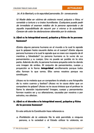 colegio trilce san juan ACTUALIDAD
30
2º Año de Secundaria Disciplina y Exigencia Académica”
24. A la libertad y a la seguridad personales. En consecuencia:
h) Nadie debe ser víctima de violencia moral, psíquica o física, ni
sometido a tortura o a tratos humillantes. Cualquiera puede pedir
de inmediato el examen médico de la persona agraviada o de
aquella imposibilitada de recurrir por si misma a la autoridad.
Carecen de valor las declaraciones obtenidas por la violencia.
2. ¿Qué es la integridad moral, psíquica y física de la persona
humana?
¿Exista alguna persona humana en el mundo a la cual le agrade
que lo golpeen hasta causarle daños en el cuerpo? ¿Existe alguna
persona humana a la cual le agrade que se creen con respecto de él
mentiras y falsedades? La persona humana es la suma de sus
pensamientos y su cuerpo. Uno no puede ser posible sin la otra
parte. Además de ello, la persona humana proyecta ante los demás
una imagen de ambos. Al conjunto de pensamientos, cuerpo y
proyección se le llama integridad, sencillamente porque todos
ellos forman lo que somos. Ellos somos nosotros porque nos
constituyen.
¿Acaso no te molesta que un compañero le añada a una fotografía
de tu rostro cuernos y barbas? ¿Acaso no te causa dolor que un
compañero te golpee? ¿Acaso no te causa tristeza que el profesor te
llame la atención injustamente? Imagen, cuerpo y pensamientos
forman nuestro ser y sus alteraciones, causadas por nosotros o por
extraños, nos afectan.
3. ¿Qué es el derecho a la integridad moral, psíquica y física
de la persona humana?
En este artículo la Constitución hace referencia a:
a. Prohibición de la violencia: No le está permitido a ninguna
persona, a la sociedad o al Estado utilizar la violencia, en
 