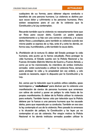 colegio trilce san juan ACTUALIDAD
31
2º Año de Secundaria Disciplina y Exigencia Académica”
cualquiera de sus formas, para obtener alguna conducta o
beneficio de una persona humana. La violencia es dañina por
que causa dolor y sufrimiento a las personas humanas. Pero
existen excepciones para el uso de la violencia que la
Constitución y la Ley contemplan.
Recuerda también que la violencia no necesariamente tiene que
ser física para causar daño. Cuando un padre golpea
constantemente a su hijo con una correa es violencia, y le causa
daños físicos y psicológicos, pero también es violencia cuando ese
mismo padre se expresa de su hijo, ante él y ante los demás, en
forma soez, humillándolo, y ello también le causa daño.
b. Prohibición de la tortura: Es deber del Estado proteger la vida
humana, este punto ya lo hemos estudiado. Para proteger la
vida humana, el Estado cuenta con la Policía Nacional y las
Fuerzas Armadas (Ejército Marina de Guerra y Fuerza Aérea), y
como ya se ha mencionado, los miembros de ambos institutos
armados están autorizados a utilizar la violencia física, siempre
para proteger la vida y la propiedad (en ese orden), y solo
cuando es necesario, según lo dispuesto por la Constitución y la
Ley.
Así, vemos por la televisión que la policía utiliza caballos, gases
lacrimógenos y “rochabuses” para disolver por la violencia una
manifestación de cientos de personas humanas que amenaza
con salirse de control y poner en peligro la vida hasta de los
propios manifestantes. Es deber de la Policía utilizar la violencia
para evitarlo. También hemos visto por televisión que la Policía
detiene por la fuerza a una persona humana que ha causado
daños, para que responda por su conducta. También en ese caso
la ley contempla el uso de la violencia. Pero pasada la amenaza
o la situación de peligro, la Constitución y las leyes ya no
contemplan el uso de violencia. Por ningún motivo la Policía
Nacional ni los demás institutos armados pueden utilizar la
 