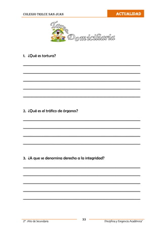 colegio trilce san juan ACTUALIDAD
33
2º Año de Secundaria Disciplina y Exigencia Académica”
1. ¿Qué es tortura?
__________________________________________________________________
__________________________________________________________________
__________________________________________________________________
__________________________________________________________________
__________________________________________________________________
2. ¿Qué es el tráfico de órganos?
__________________________________________________________________
__________________________________________________________________
__________________________________________________________________
__________________________________________________________________
3. ¿A que se denomina derecho a la integridad?
__________________________________________________________________
__________________________________________________________________
__________________________________________________________________
__________________________________________________________________
__________________________________________________________________
 