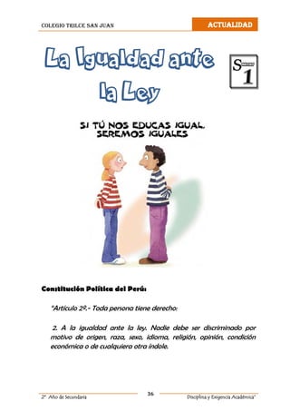 colegio trilce san juan ACTUALIDAD
36
2º Año de Secundaria Disciplina y Exigencia Académica”
La Igualdad ante
la Ley
Constitución Política del Perú:
“Artículo 2º.- Toda persona tiene derecho:
2. A la igualdad ante la ley. Nadie debe ser discriminado por
motivo de origen, raza, sexo, idioma, religión, opinión, condición
económica o de cualquiera otra índole.
 