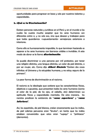 colegio trilce san juan ACTUALIDAD
38
2º Año de Secundaria Disciplina y Exigencia Académica”
oportunidades para progresar en base y solo por nuestros talentos y
capacidades.
2. ¿Qué es la Discriminación?
Existen personas naturales y jurídicas en el Perú y en el mundo a las
cuales les cuesta mucho aceptar que los seres humanos son
diferentes entre si, y no solo eso, sino que desean y trabajan para
que todos guardemos –supuestamente- semejanzas exteriores e
interiores.
Como ello es humanamente imposible, lo que terminan haciendo es
separar a los seres humanos con barreras visibles o invisibles. A este
modo de obrar se le llama discriminación.
Se puede discriminar a una persona por mil pretextos: por tener
una religión distinta, una lengua distinta, un color de piel distinto, o
por ser mujer, etc. Como dijo Albert Einstein “Existen dos cosas
infinitas: el Universo y la estupidez humana, y no estoy seguro de lo
primero”.
La peor forma de discriminación es el racismo.
El racismo es la ideología que sostiene que las características físicas,
objetivas o supuestas, que presentan todos los seres humanos (como
el color de la piel, de los ojos, el cabello, etc) determinan sus
aptitudes físicas y capacidades mentales. De esta manera, los
racistas predican la existencia de “razas superiores” y “razas
inferiores”.
Así, los españoles, de piel blanca, creían sinceramente que los indios,
de piel cobriza peruanos eran “brutos”, en tanto que los indios
estaban convencidos que estos eran “supays” o “pishtacos”
(demonios).
 