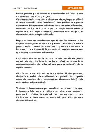 colegio trilce san juan ACTUALIDAD
39
2º Año de Secundaria Disciplina y Exigencia Académica”
Muchos piensan que el racismo es la enfermedad del Perú. Lo que
imposibilita su desarrollo y progreso.
Otra forma de discriminación es el sexismo, ideología que en el Perú
es mejor conocida como “machismo”, que predica la supuesta
superioridad física y mental del género masculino sobre el femenino,
reservando a las féminas el papel de simple objeto sexual y
reproductor de la especie humana, pero incapacitándola para el
desempeño de otras responsabilidades.
Hay que tener en consideración que si bien los hombres y las
mujeres somos iguales en derechos, y ello en razón de que ambos
géneros están dotados de racionalidad y demás características
humanas, no son iguales biológicamente ni psicológicamente, sino
que tienen y mantienen sus diferencias.
Estas diferencias no involucran una superioridad de un género
respecto del otro, simplemente nos hacen reflexionar acerca de la
complementariedad de ambos géneros para la realización de la
especie humana.
Otra forma de discriminación es la homofobia. Muchos peruanos,
dentro de su ámbito de su intimidad, han preferido la compañía
sexual de miembros de su propio género (homosexualidad) o de
ambos géneros (bisexualidad).
Si bien el matrimonio entre personas de un mismo sexo no es legal,
la homosexualidad no es un delito ni una aberración psicológica,
pero en la práctica, la sociedad, por desconocimiento o por
intolerancia, la trata como tal, reservando para estas personas
determinados oficios.
 