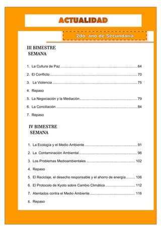 colegio trilce san juan ACTUALIDAD
4
2º Año de Secundaria Disciplina y Exigencia Académica”
III BIMESTRE
SEMANA
1. La Cultura de Paz ...............................................................................64
2. El Conflicto..........................................................................................70
3. La Violencia .......................................................................................75
4. Repaso
5. La Negociación y la Mediación...........................................................79
6. La Conciliación ...................................................................................84
7. Repaso
IV BIMESTRE
SEMANA
1. La Ecología y el Medio Ambiente ......................................................91
2. La Contaminación Ambiental............................................................96
3. Los Problemas Medioambientales ..................................................102
4. Repaso
5. El Reciclaje, el desecho responsable y el ahorro de energía..........106
6. El Protocolo de Kyoto sobre Cambio Climático...............................112
7. Atentados contra el Medio Ambiente...............................................116
8. Repaso
 