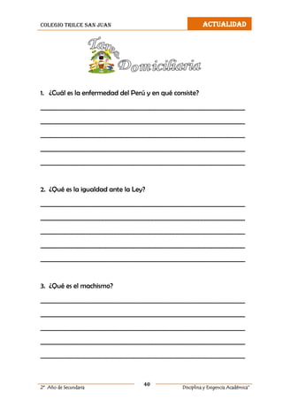 colegio trilce san juan ACTUALIDAD
40
2º Año de Secundaria Disciplina y Exigencia Académica”
1. ¿Cuál es la enfermedad del Perú y en qué consiste?
__________________________________________________________________
__________________________________________________________________
__________________________________________________________________
__________________________________________________________________
__________________________________________________________________
2. ¿Qué es la igualdad ante la Ley?
__________________________________________________________________
__________________________________________________________________
__________________________________________________________________
__________________________________________________________________
__________________________________________________________________
3. ¿Qué es el machismo?
__________________________________________________________________
__________________________________________________________________
__________________________________________________________________
__________________________________________________________________
__________________________________________________________________
 