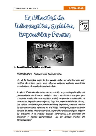 colegio trilce san juan ACTUALIDAD
41
2º Año de Secundaria Disciplina y Exigencia Académica”
La Libertad de
Información, Opinión,
Expresión y Prensa
1. Constitución Política del Perú:
“ARTICULO 2º.- Toda persona tiene derecho:
2.- A la igualdad ante la ley. Nadie debe ser discriminado por
motivo de origen, raza, sexo, idioma, religión, opinión, condición
económica o de cualquiera otra índole.
3.- A las libertades de información, opinión, expresión y difusión del
pensamiento mediante la palabra oral o escrita o la imagen, por
cualquier medio de comunicación social, sin previa autorización ni
censura ni impedimento alguno, bajo las responsabilidades de ley.
Los delitos cometidos por medio del libro, la prensa y demás medios
de comunicación se tipifican en el Código Penal y se juzgan el fuero
común. Es delito toda acción que suspende o clausura algún órgano
de expresión o le impide circular libremente. Los derechos de
informar y opinar comprenden los de fundar medios de
comunicación.”
 