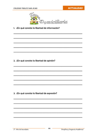 colegio trilce san juan ACTUALIDAD
44
2º Año de Secundaria Disciplina y Exigencia Académica”
1. ¿En qué consiste la libertad de información?
__________________________________________________________________
__________________________________________________________________
__________________________________________________________________
__________________________________________________________________
__________________________________________________________________
2. ¿En qué consiste la libertad de opinión?
__________________________________________________________________
__________________________________________________________________
__________________________________________________________________
__________________________________________________________________
__________________________________________________________________
3. ¿En qué consiste la libertad de expresión?
__________________________________________________________________
__________________________________________________________________
__________________________________________________________________
__________________________________________________________________
__________________________________________________________________
 