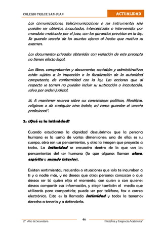 colegio trilce san juan ACTUALIDAD
46
2º Año de Secundaria Disciplina y Exigencia Académica”
Las comunicaciones, telecomunicaciones o sus instrumentos solo
pueden ser abiertos, incautados, interceptados o intervenidos por
mandato motivado por el juez, con las garantías previstas en la ley.
Se guarda secreto de los asuntos ajenos al hecho que motiva su
examen.
Los documentos privados obtenidos con violación de este precepto
no tienen efecto legal.
Los libros, comprobantes y documentos contables y administrativos
están sujetos a la inspección o la fiscalización de la autoridad
competente, de conformidad con la ley. Las acciones que al
respecto se tomen no pueden incluir su sustracción o incautación,
salvo por orden judicial.
18. A mantener reserva sobre sus convicciones políticas, filosóficas,
religiosas o de cualquier otra índole, así como guardar el secreto
profesional”.
2. ¿Qué es la intimidad?
Cuando estudiamos la dignidad descubrimos que la persona
humana es la suma de varias dimensiones; una de ellas es su
cuerpo, otra son sus pensamientos, y otra la imagen que proyecta a
todos. La intimidad se encuadra dentro de lo que son los
pensamientos del ser humano (lo que algunos llaman alma,
espíritu o mundo interior).
Existen sentimientos, recuerdos o situaciones que solo te incumben a
ti y a nadie más, y no deseas que otras personas conozcan o que
deseas ser tú quien elija el momento, con quien o con quienes
deseas compartir esa información, y elegir también el medio que
utilizarás para compartirla; puede ser por teléfono, fax o correo
electrónico. Esta es la llamada intimidad y todos la tenemos
derecho a tenerla y a defenderla.
 