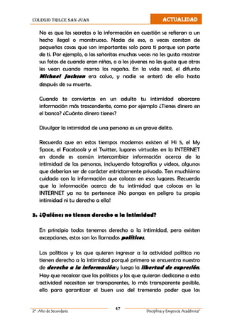 colegio trilce san juan ACTUALIDAD
47
2º Año de Secundaria Disciplina y Exigencia Académica”
No es que los secretos o la información en cuestión se refieran a un
hecho ilegal o monstruoso. Nada de eso, a veces constan de
pequeñas cosas que son importantes solo para ti porque son parte
de ti. Por ejemplo, a las señoritas muchas veces no les gusta mostrar
sus fotos de cuando eran niñas, o a los jóvenes no les gusta que otros
les vean cuando mama los regaña. En la vida real, el difunto
Michael Jackson era calvo, y nadie se enteró de ello hasta
después de su muerte.
Cuando te conviertas en un adulto tu intimidad abarcara
información más trascendente, como por ejemplo ¿Tienes dinero en
el banco? ¿Cuánto dinero tienes?
Divulgar la intimidad de una persona es un grave delito.
Recuerda que en estos tiempos modernos existen el Hi 5, el My
Space, el Facebook y el Twitter, lugares virtuales en la INTERNET
en donde es común intercambiar información acerca de la
intimidad de las personas, incluyendo fotografías y videos, algunos
que deberían ser de carácter estrictamente privado. Ten muchísimo
cuidado con la información que colocas en esos lugares. Recuerda
que la información acerca de tu intimidad que colocas en la
INTERNET ya no te pertenece ¡No pongas en peligro tu propia
intimidad ni tu derecho a ella!
3. ¿Quiénes no tienen derecho a la intimidad?
En principio todos tenemos derecho a la intimidad, pero existen
excepciones, estos son los llamados políticos.
Los políticos y los que quieren ingresar a la actividad política no
tienen derecho a la intimidad porqué primero se encuentra nuestro
de derecho a la información y luego la libertad de expresión.
Hay que recalcar que los políticos y los que quieran dedicarse a esta
actividad necesitan ser transparentes, lo más transparente posible,
ello para garantizar el buen uso del tremendo poder que los
 