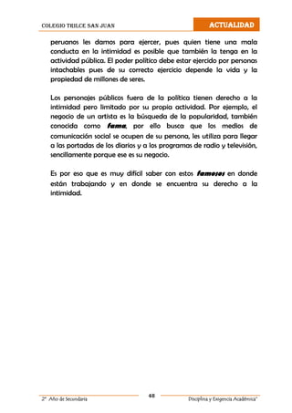 colegio trilce san juan ACTUALIDAD
48
2º Año de Secundaria Disciplina y Exigencia Académica”
peruanos les damos para ejercer, pues quien tiene una mala
conducta en la intimidad es posible que también la tenga en la
actividad pública. El poder político debe estar ejercido por personas
intachables pues de su correcto ejercicio depende la vida y la
propiedad de millones de seres.
Los personajes públicos fuera de la política tienen derecho a la
intimidad pero limitado por su propia actividad. Por ejemplo, el
negocio de un artista es la búsqueda de la popularidad, también
conocida como fama, por ello busca que los medios de
comunicación social se ocupen de su persona, les utiliza para llegar
a las portadas de los diarios y a los programas de radio y televisión,
sencillamente porque ese es su negocio.
Es por eso que es muy difícil saber con estos famosos en donde
están trabajando y en donde se encuentra su derecho a la
intimidad.
 