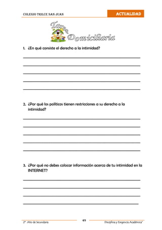 colegio trilce san juan ACTUALIDAD
49
2º Año de Secundaria Disciplina y Exigencia Académica”
1. ¿En qué consiste el derecho a la intimidad?
__________________________________________________________________
__________________________________________________________________
__________________________________________________________________
__________________________________________________________________
__________________________________________________________________
2. ¿Por qué los políticos tienen restricciones a su derecho a la
intimidad?
__________________________________________________________________
__________________________________________________________________
__________________________________________________________________
__________________________________________________________________
__________________________________________________________________
3. ¿Por qué no debes colocar información acerca de tu intimidad en la
INTERNET?
__________________________________________________________________
__________________________________________________________________
__________________________________________________________________
_________________________________________________________________
 