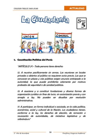 colegio trilce san juan ACTUALIDAD
50
2º Año de Secundaria Disciplina y Exigencia Académica”
La Ciudadania
1. Constitución Política del Perú:
“ARTÍCULO 2º.- Toda persona tiene derecho:
12. A reunirse pacíficamente sin armas. Las reuniones en locales
privados o abiertos al público no requieren aviso previo. Las que se
convocan en plazas y vías públicas exigen anuncio anticipado a la
autoridad, la que puede prohibirlas solamente por motivos
probados de seguridad o de sanidad públicas.
13. A asociarse y a constituir fundaciones y diversa formas de
organización jurídica sin fines de lucro, sin autorización previa y con
arreglo a ley. No pueden ser disueltas por resolución
administrativa.
17. A participar, en forma individual o asociada, en la vida política,
económica, social y cultural de la Nación. Los ciudadanos tienen,
conforme a la ley, los derechos de elección, de remoción o
revocación de autoridades, de iniciativa legislativa y de
referéndum.”
 