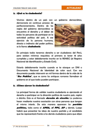 colegio trilce san juan ACTUALIDAD
51
2º Año de Secundaria Disciplina y Exigencia Académica”
2. ¿Qué es la ciudadanía?
Vivimos dentro de un país con un gobierno democrático,
democracia en continuo proceso de
perfeccionamiento. Dentro de las
reglas del gobierno democrático se
encuentra el derecho y el deber de
todos los peruanos de participar en la
actividad política del país. A ese
ejercicio de la persona humana,
directo o indirecto del poder político,
se le llama ciudadanía.
En principio todos tenemos derecho a ser ciudadanos del Perú,
pero existen mínimos requisitos: el primero es tener 18 años
cumplidos y estar debidamente inscrito en la RENIEC (el Registro
Nacional de Identificación y Estado Civil).
Estarás debidamente inscrito cuando se te otorgue un DNI o
Documento Nacional de Identidad de color azul. Con ese
documento puedes intervenir en mil formas dentro de la vida de la
“Res Publica”, que es como los antiguos romanos llamaban al
gobierno en el que todos pueden participar.
3. ¿Cómo ejercer la ciudadanía?
La principal forma de validar nuestra ciudadanía es ejerciendo el
derecho a participar en la dirección política de nuestro país, región
o distrito. Este es el llamado derecho de elección. Lo podemos
hacer mediante nuestra asociación con otras personas que tengan
el mismo interés. De esta manera aparecen los partidos
políticos, tales como el APRA, el PPC, AP y demás. Luego
habrá que presentar las ideas de nuestro partido y al candidato
que las representará frente a los demás ciudadanos para que elijan
 