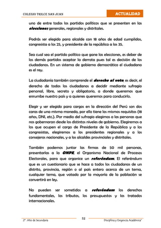 colegio trilce san juan ACTUALIDAD
52
2º Año de Secundaria Disciplina y Exigencia Académica”
uno de entre todos los partidos políticos que se presenten en las
elecciones generales, regionales y distritales.
Podrás ser elegido para alcalde con 18 años de edad cumplidos,
congresista a los 25, y presidente de la república a los 35.
Sea cual sea el partido político que gane las elecciones, es deber de
los demás partidos aceptar la derrota pues tal es decisión de los
ciudadanos. En un sistema de gobierno democrático el ciudadano
es el rey.
La ciudadanía también comprende el derecho al voto; es decir, el
derecho de todos los ciudadanos a decidir mediante sufragio
personal, libre, secreto y obligatorio, a donde queremos que
enrumbe nuestro país y a quienes queremos para conducirlo.
Elegir y ser elegido para cargos en la dirección del Perú son dos
caras de una misma moneda, por ello tiene los mismos requisitos (18
años, DNI, etc.). Por medio del sufragio elegimos a las personas que
nos gobernaran desde los distintos niveles de gobierno. Elegiremos a
los que ocupen el cargo de Presidente de la República y a los
congresistas, elegiremos a los presidentes regionales y a los
consejeros nacionales, y a los alcaldes provinciales y distritales.
También podemos juntar las firmas de 50 mil personas,
presentarlas a la ONPE, el Organismo Nacional de Procesos
Electorales, para que organice un referéndum. El referéndum
que es un cuestionario que se hace a todos los ciudadanos de un
distrito, provincia, región o al país entero acerca de un tema,
cualquier tema, que votado por la mayoría de la población se
convertirá en ley.
No pueden ser sometidos a referéndum los derechos
fundamentales, los tributos, los presupuestos y los tratados
internacionales.
 