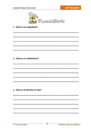 colegio trilce san juan ACTUALIDAD
54
2º Año de Secundaria Disciplina y Exigencia Académica”
1. ¿Qué es la ciudadanía?
__________________________________________________________________
__________________________________________________________________
__________________________________________________________________
__________________________________________________________________
__________________________________________________________________
2. ¿Qué es un referéndum?
__________________________________________________________________
__________________________________________________________________
__________________________________________________________________
__________________________________________________________________
__________________________________________________________________
3. ¿Qué es el derecho al voto?
__________________________________________________________________
__________________________________________________________________
__________________________________________________________________
__________________________________________________________________
__________________________________________________________________
 